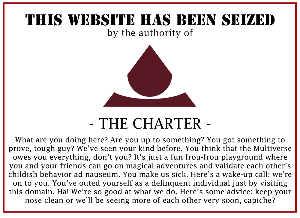 This website has been seized by the authority of The Charter. What are you doing here? Are you up to something? You got something to prove, tough guy? We've seen your kind before. You think that the Multiverse owes you everything, don't you? It's just a fun frou-frou playground where you and your friends can go on magical adventures and validate each other's childish behavior ad nauseum. You make us sick. Here's a wake-up call: we're on to you. You've outed yourself as a delinquent individual just by visiting this domain. Ha! We're so good at what we do. Here's some advice: keep your nose clean or we'll be seeing more of each other very soon, capiche?